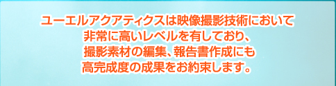 ユーエルアクアティクスは映像撮影技術において非常に高いレベルを有しており、撮影素材の編集、報告書作成にも高完成度の成果をお約束します
